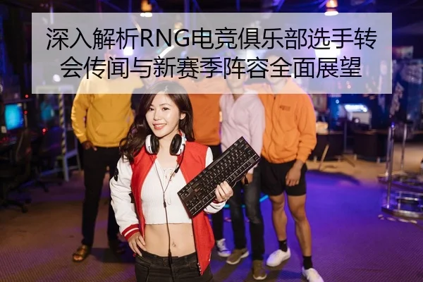 深入解析RNG电竞俱乐部选手转会传闻与新赛季阵容全面展望